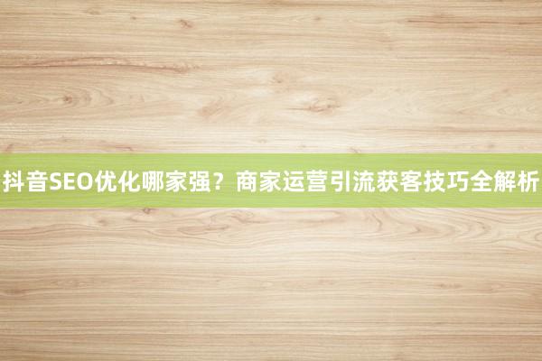 抖音SEO优化哪家强？商家运营引流获客技巧全解析
