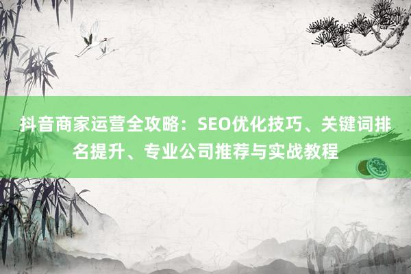抖音商家运营全攻略：SEO优化技巧、关键词排名提升、专业公司推荐与实战教程