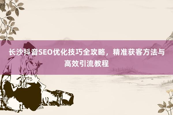 长沙抖音SEO优化技巧全攻略，精准获客方法与高效引流教程