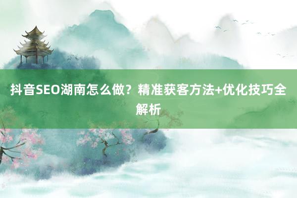 抖音SEO湖南怎么做?精准获客方法+优化技巧全解析