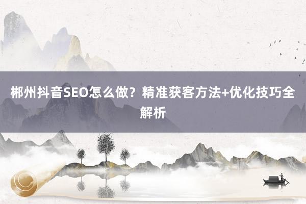 郴州抖音SEO怎么做？精准获客方法+优化技巧全解析