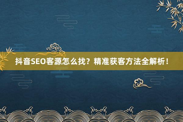 抖音SEO客源怎么找?精准获客方法全解析!