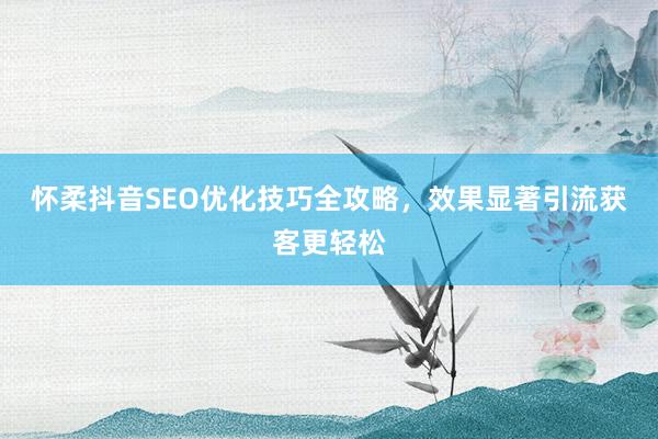 怀柔抖音SEO优化技巧全攻略,效果显著引流获客更轻松