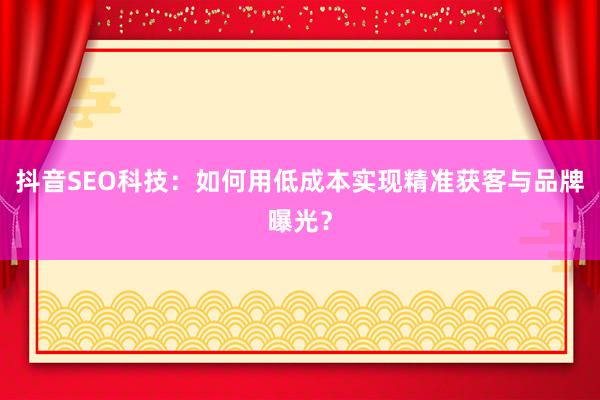 抖音SEO科技:如何用低成本实现精准获客与品牌曝光?
