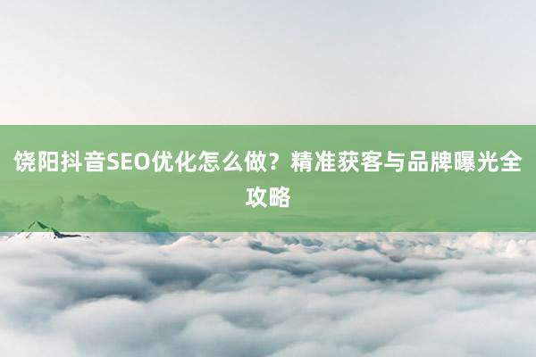 饶阳抖音SEO优化怎么做?精准获客与品牌曝光全攻略