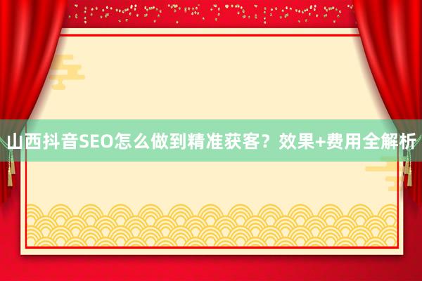山西抖音SEO怎么做到精准获客？效果+费用全解析