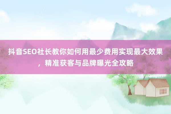 抖音SEO社长教你如何用最少费用实现最大效果，精准获客与品牌曝光全攻略