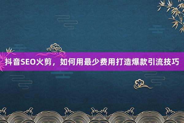 抖音SEO火剪,如何用最少费用打造爆款引流技巧