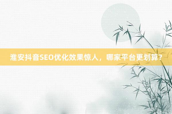 淮安抖音SEO优化效果惊人,哪家平台更划算?