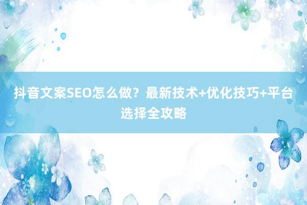 抖音文案SEO怎么做?最新技术+优化技巧+平台选择全攻略