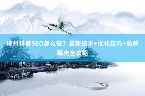 郴州抖音SEO怎么做?最新技术+优化技巧+品牌曝光全攻略