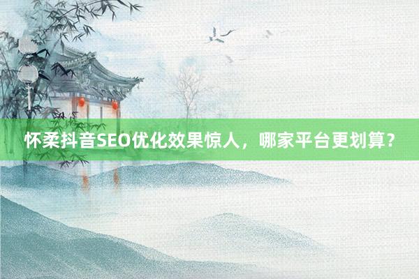 怀柔抖音SEO优化效果惊人,哪家平台更划算?