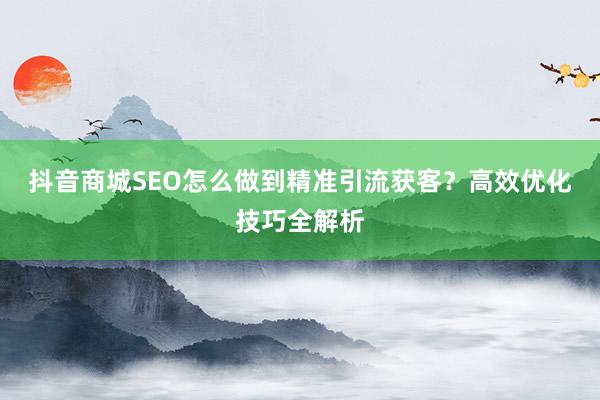 抖音商城SEO怎么做到精准引流获客?高效优化技巧全解析