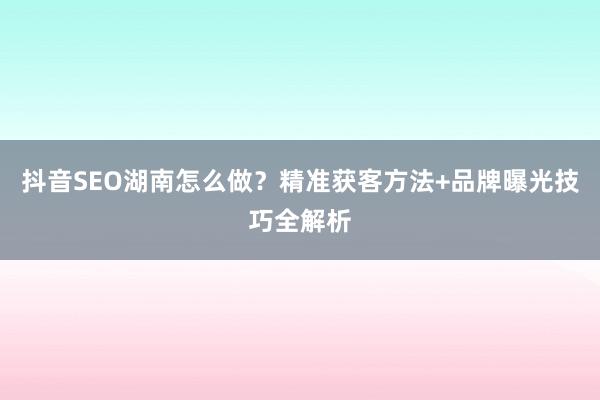 抖音SEO湖南怎么做?精准获客方法+品牌曝光技巧全解析