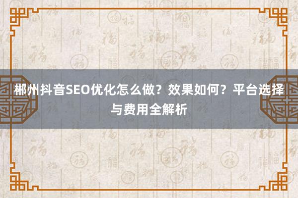 郴州抖音SEO优化怎么做?效果如何?平台选择与费用全解析