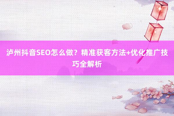 泸州抖音SEO怎么做?精准获客方法+优化推广技巧全解析