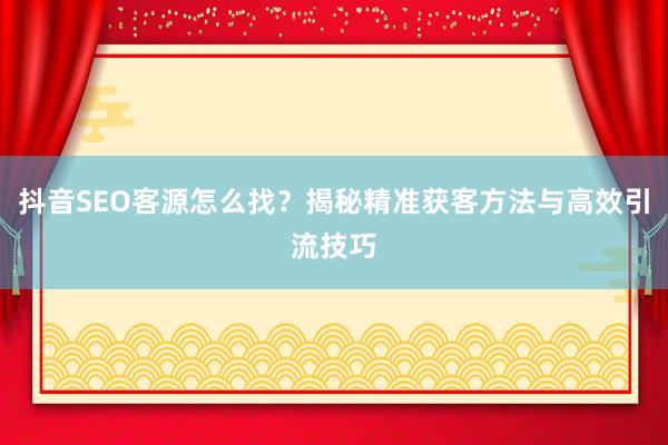 抖音SEO客源怎么找?揭秘精准获客方法与高效引流技巧