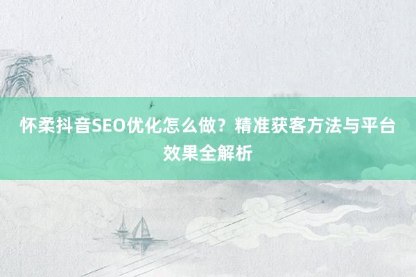 怀柔抖音SEO优化怎么做?精准获客方法与平台效果全解析