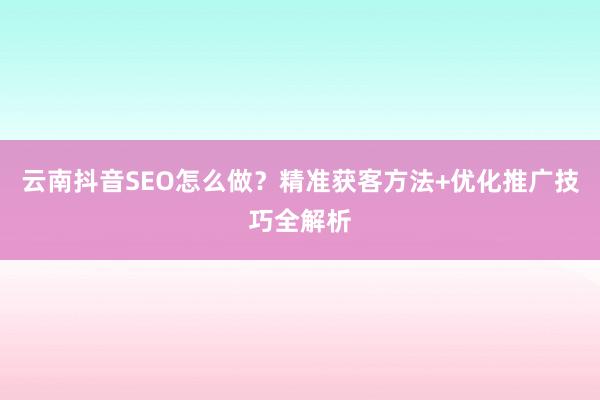 云南抖音SEO怎么做？精准获客方法+优化推广技巧全解析
