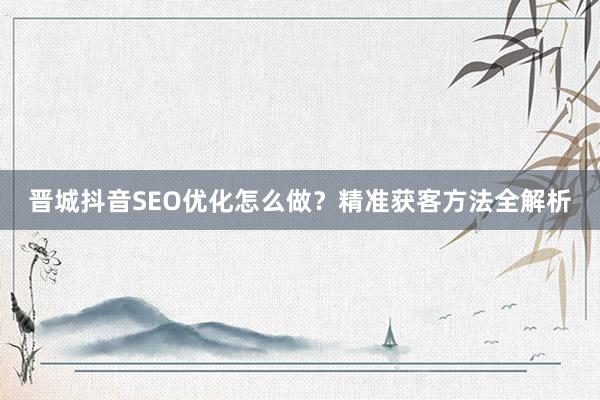 晋城抖音SEO优化怎么做？精准获客方法全解析