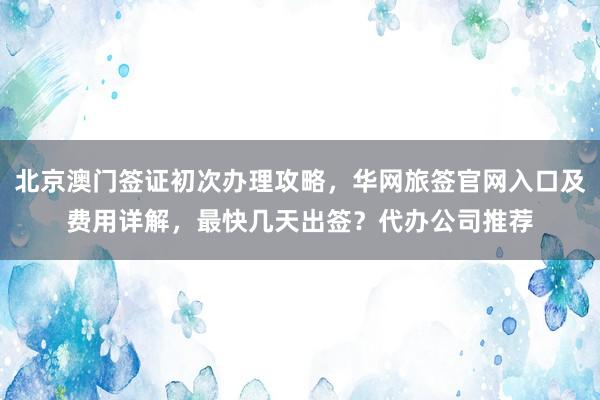 北京澳门签证初次办理攻略，华网旅签官网入口及费用详解，最快几天出签？代办公司推荐