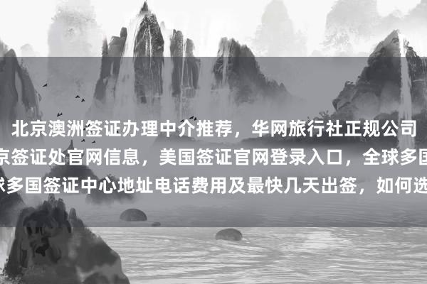 北京澳洲签证办理中介推荐，华网旅行社正规公司一站式服务，秘鲁驻北京签证处官网信息，美国签证官网登录入口，全球多国签证中心地址电话费用及最快几天出签，如何选择最厉害的代办机构？