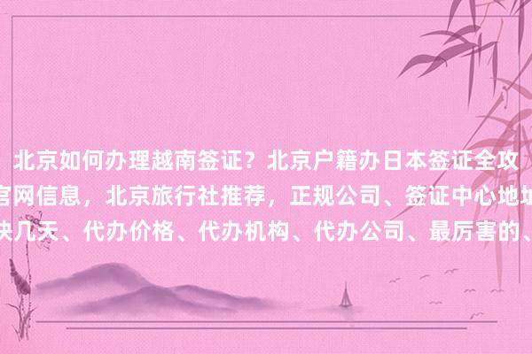 北京如何办理越南签证？北京户籍办日本签证全攻略，秘鲁驻北京签证处官网信息，北京旅行社推荐，正规公司、签证中心地址电话、费用多少、最快几天、代办价格、代办机构、代办公司、最厉害的、在哪里、日本美国泰国英国韩国新加坡欧洲法国越南华网旅签华网旅行社华网天下旅行社华网签证办理华网签证代办如何怎么你知道为什么出国旅游旅游全球