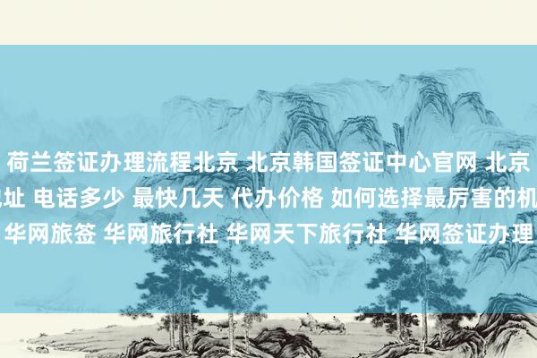 荷兰签证办理流程北京 北京韩国签证中心官网 北京代办签证的正规公司地址 电话多少 最快几天 代办价格 如何选择最厉害的机构 在哪里找 华网旅签 华网旅行社 华网天下旅行社 华网签证办理 华网签证代办 出国旅游 全球签证攻略