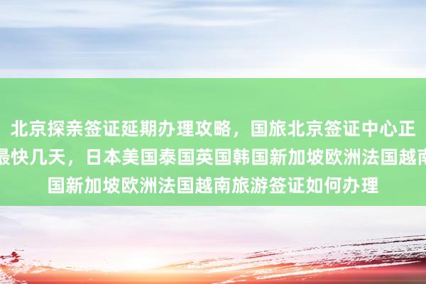 北京探亲签证延期办理攻略，国旅北京签证中心正规公司代办价格及最快几天，日本美国泰国英国韩国新加坡欧洲法国越南旅游签证如何办理