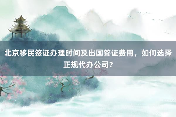 北京移民签证办理时间及出国签证费用，如何选择正规代办公司？