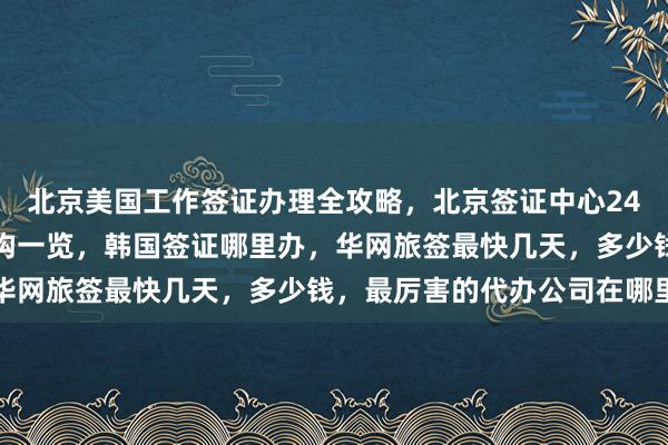 北京美国工作签证办理全攻略，北京签证中心24小时热线，正规代办机构一览，韩国签证哪里办，华网旅签最快几天，多少钱，最厉害的代办公司在哪里