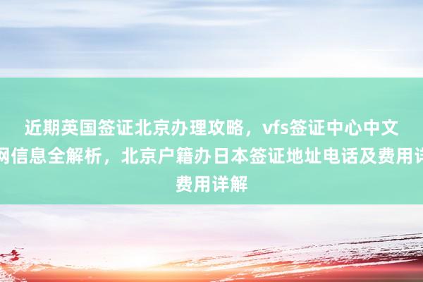 近期英国签证北京办理攻略，vfs签证中心中文官网信息全解析，北京户籍办日本签证地址电话及费用详解