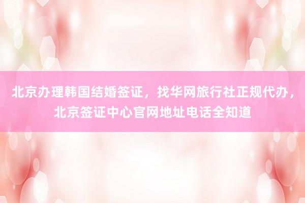 北京办理韩国结婚签证，找华网旅行社正规代办，北京签证中心官网地址电话全知道