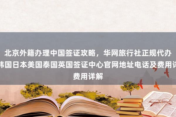 北京外籍办理中国签证攻略，华网旅行社正规代办，韩国日本美国泰国英国签证中心官网地址电话及费用详解