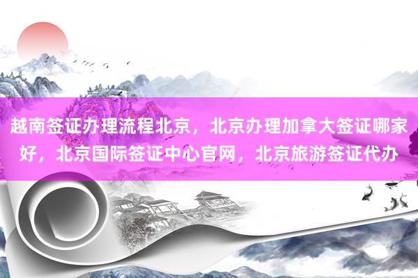越南签证办理流程北京,北京办理加拿大签证哪家好,北京国际签证中心官网,北京旅游签证代办