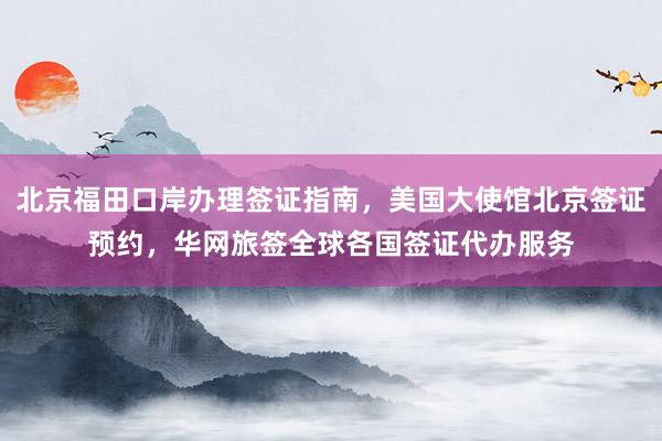 北京福田口岸办理签证指南，美国大使馆北京签证预约，华网旅签全球各国签证代办服务