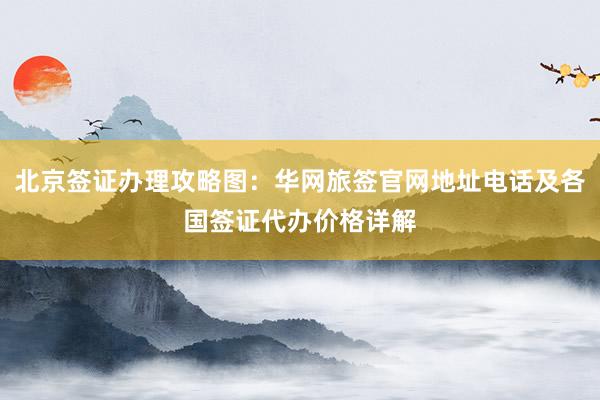 北京签证办理攻略图：华网旅签官网地址电话及各国签证代办价格详解